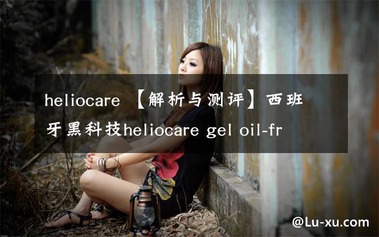 heliocare 【解析與測評】西班牙黑科技heliocare gel oil-free dry touch防曬