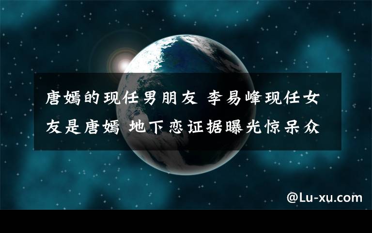 唐嫣的現(xiàn)任男朋友 李易峰現(xiàn)任女友是唐嫣 地下戀證據(jù)曝光驚呆眾人