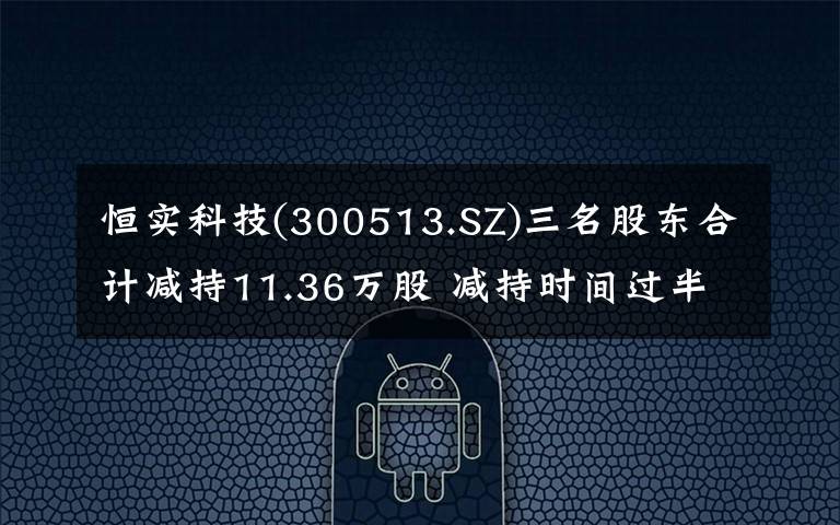 恒實科技(300513.SZ)三名股東合計減持11.36萬股 減持時間過半