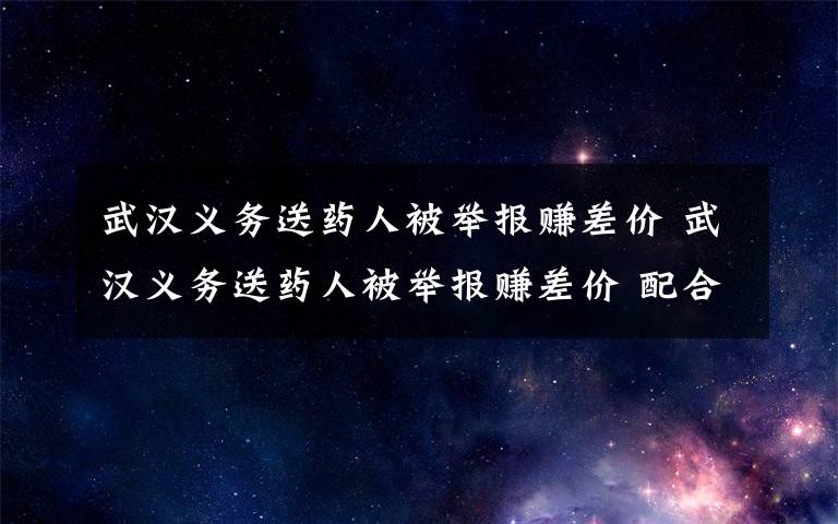 武漢義務送藥人被舉報賺差價 武漢義務送藥人被舉報賺差價 配合調(diào)查時這句話讓人淚目