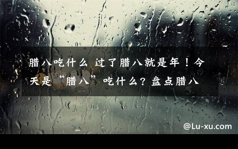 臘八吃什么 過了臘八就是年！今天是“臘八”吃什么? 盤點臘八節(jié)的各種美食