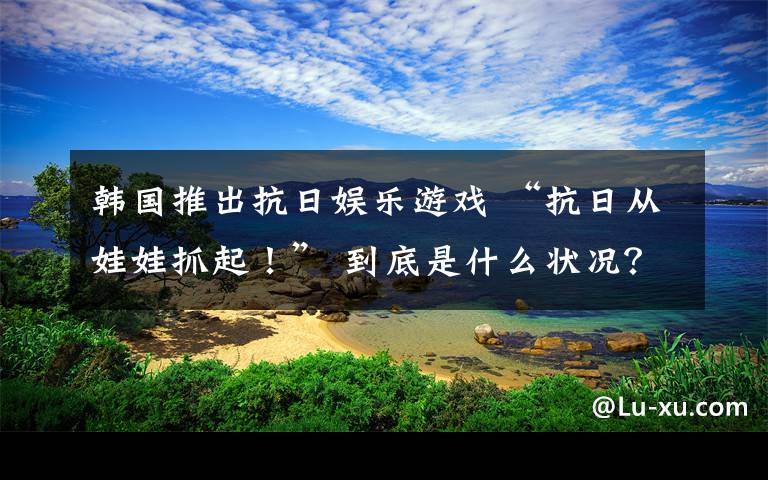 韓國推出抗日娛樂游戲 “抗日從娃娃抓起！” 到底是什么狀況？