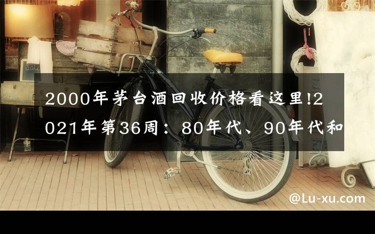 2000年茅臺酒回收價格看這里!2021年第36周：80年代、90年代和00年后的茅臺酒行情參考