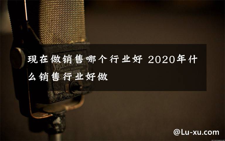 現(xiàn)在做銷售哪個行業(yè)好 2020年什么銷售行業(yè)好做