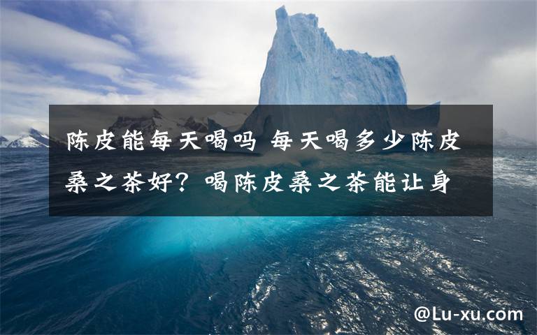 陳皮能每天喝嗎 每天喝多少陳皮桑之茶好？喝陳皮桑之茶能讓身體有什么變化？