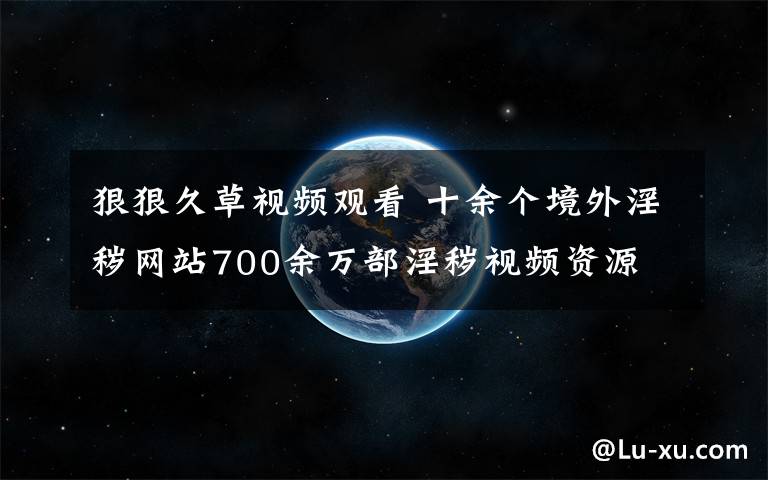 狠狠久草視頻觀看 十余個境外淫穢網(wǎng)站700余萬部淫穢視頻資源