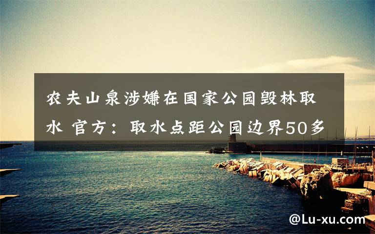 農(nóng)夫山泉涉嫌在國家公園毀林取水 官方：取水點距公園邊界50多米