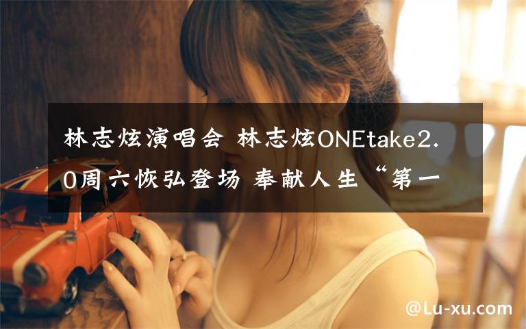 林志炫演唱會(huì) 林志炫ONEtake2.0周六恢弘登場(chǎng) 奉獻(xiàn)人生“第一次”