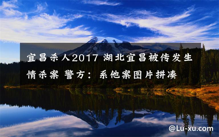 宜昌殺人2017 湖北宜昌被傳發(fā)生情殺案 警方：系他案圖片拼湊