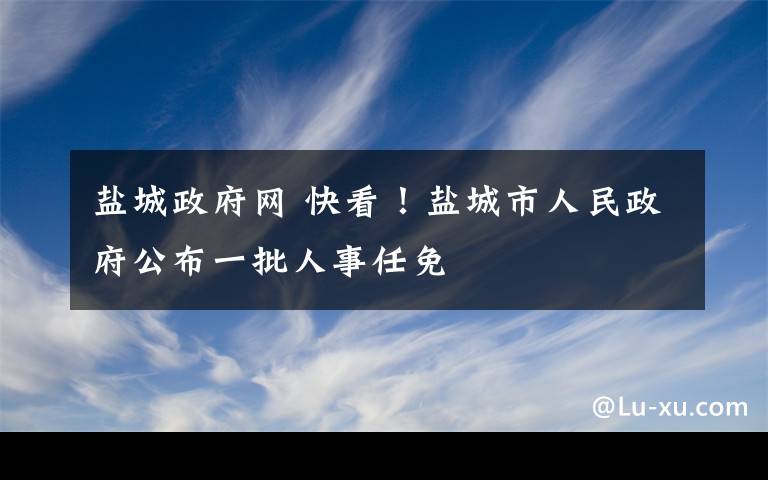 鹽城政府網(wǎng) 快看！鹽城市人民政府公布一批人事任免