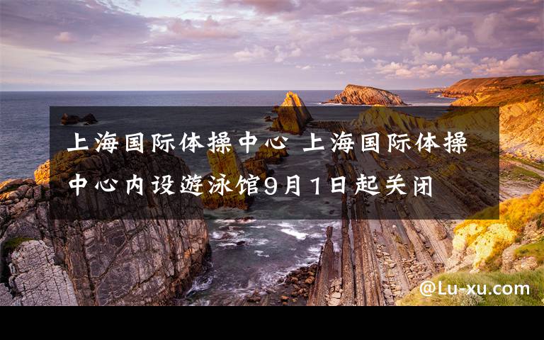 上海國(guó)際體操中心 上海國(guó)際體操中心內(nèi)設(shè)游泳館9月1日起關(guān)閉