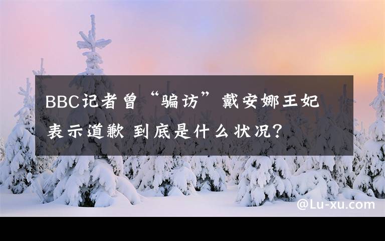 BBC記者曾“騙訪”戴安娜王妃 表示道歉 到底是什么狀況？