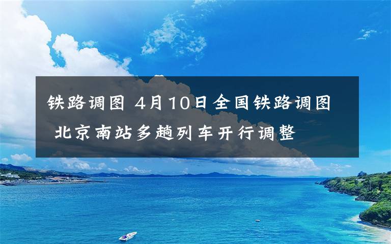 鐵路調(diào)圖 4月10日全國鐵路調(diào)圖 北京南站多趟列車開行調(diào)整