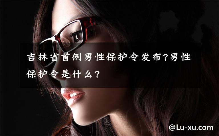 吉林省首例男性保護(hù)令發(fā)布?男性保護(hù)令是什么?