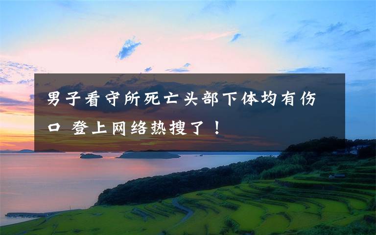 男子看守所死亡頭部下體均有傷口 登上網(wǎng)絡(luò)熱搜了！