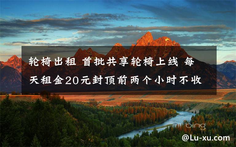 輪椅出租 首批共享輪椅上線 每天租金20元封頂前兩個小時不收任何費(fèi)用