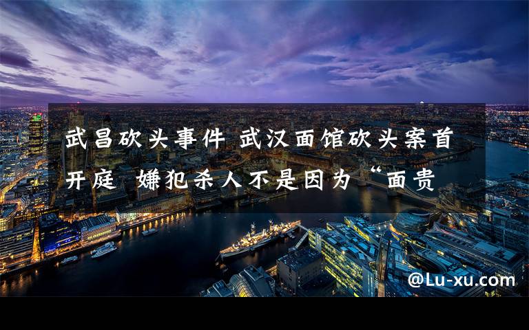 武昌砍頭事件 武漢面館砍頭案首開庭  嫌犯殺人不是因為“面貴了一元”