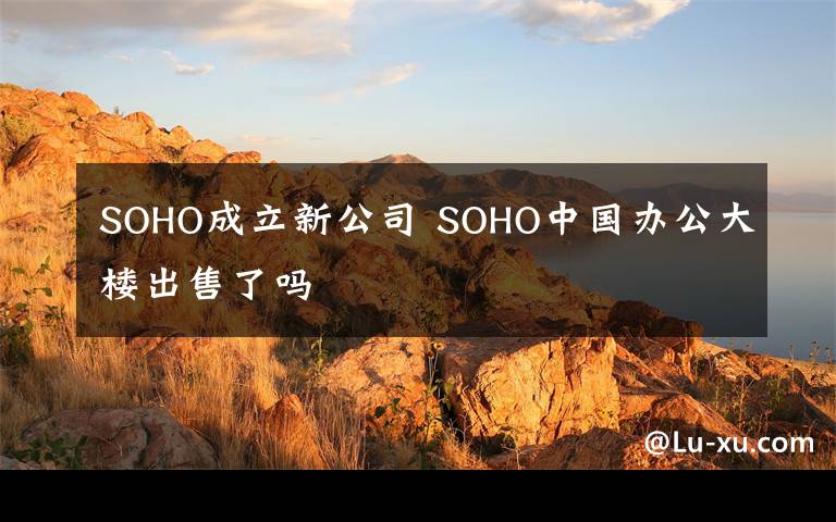 SOHO成立新公司 SOHO中國(guó)辦公大樓出售了嗎