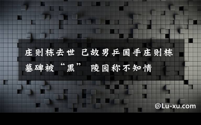 莊則棟去世 已故男乒國手莊則棟墓碑被“黑” 陵園稱不知情