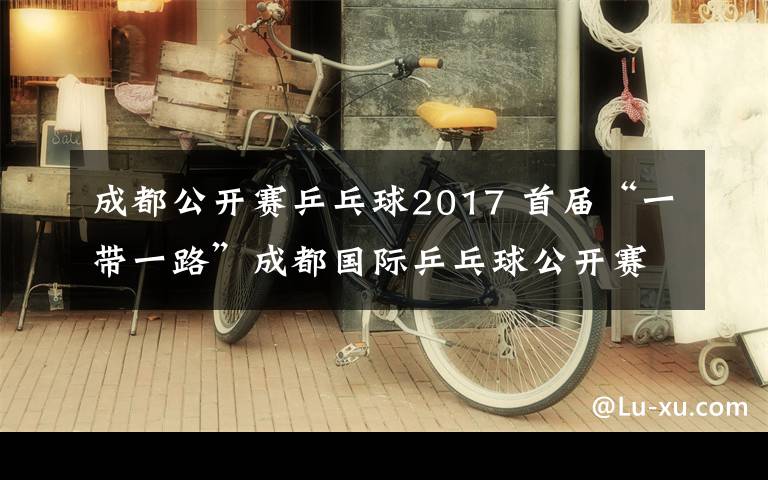 成都公開賽乒乓球2017 首屆“一帶一路”成都國際乒乓球公開賽周六開戰(zhàn)