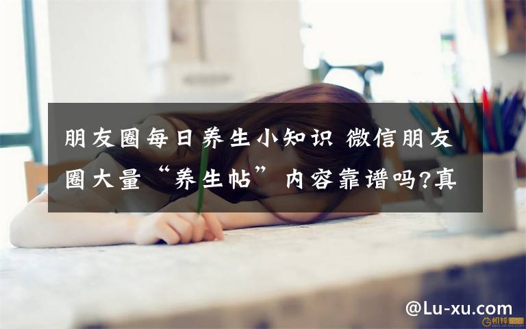 朋友圈每日養(yǎng)生小知識 微信朋友圈大量“養(yǎng)生帖”內容靠譜嗎?真相在此