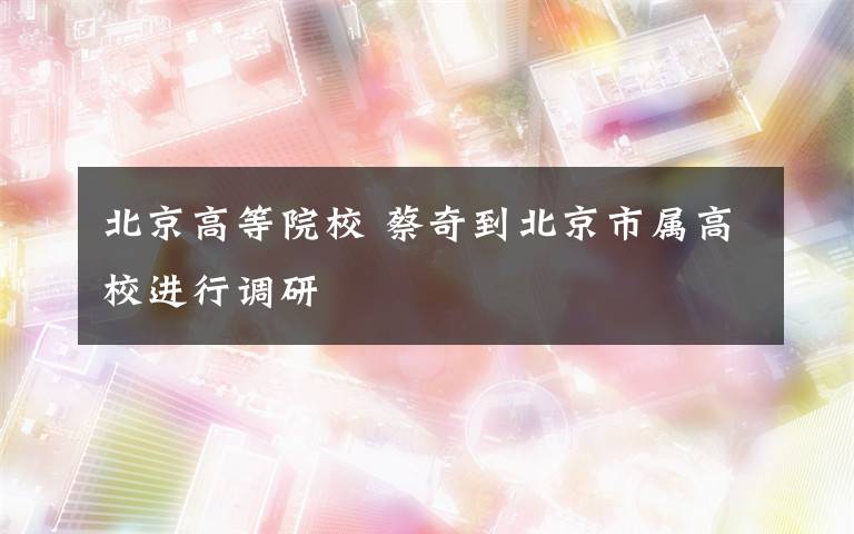 北京高等院校 蔡奇到北京市屬高校進行調(diào)研