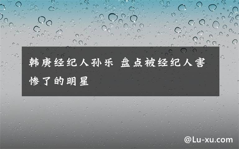 韓庚經(jīng)紀(jì)人孫樂 盤點(diǎn)被經(jīng)紀(jì)人害慘了的明星