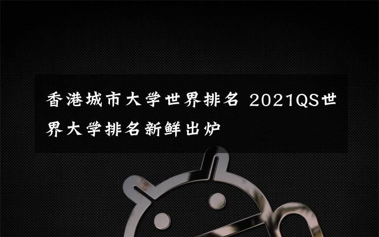 香港城市大學世界排名 2021QS世界大學排名新鮮出爐