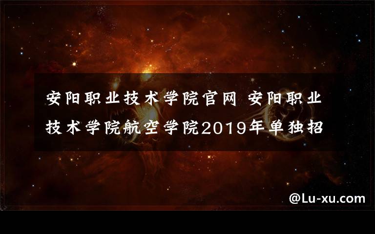 安陽職業(yè)技術學院官網 安陽職業(yè)技術學院航空學院2019年單獨招生簡介