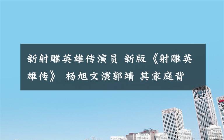 新射雕英雄傳演員 新版《射雕英雄傳》 楊旭文演郭靖 其家庭背景和女友曝光