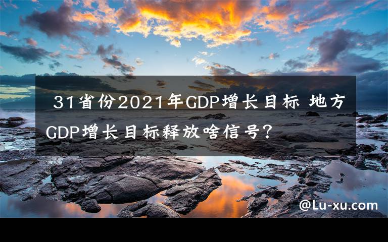  31省份2021年GDP增長(zhǎng)目標(biāo) 地方GDP增長(zhǎng)目標(biāo)釋放啥信號(hào)？