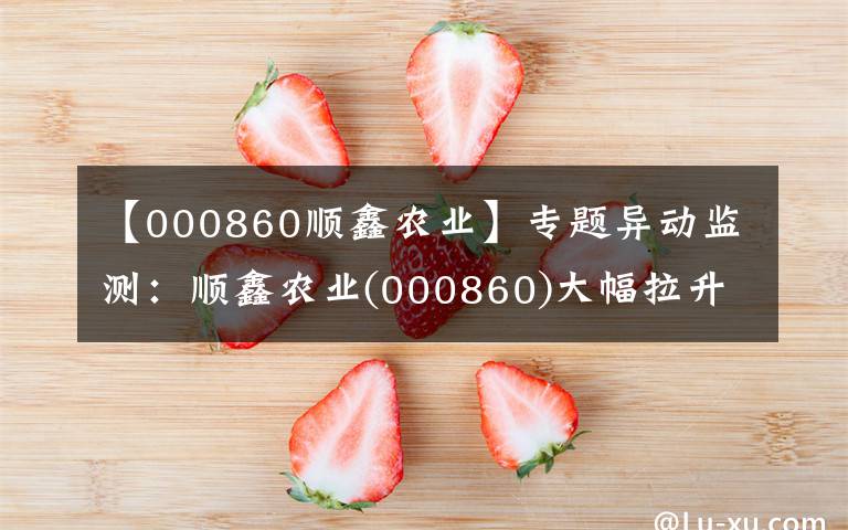 【000860順鑫農(nóng)業(yè)】專題異動監(jiān)測：順鑫農(nóng)業(yè)(000860)大幅拉升