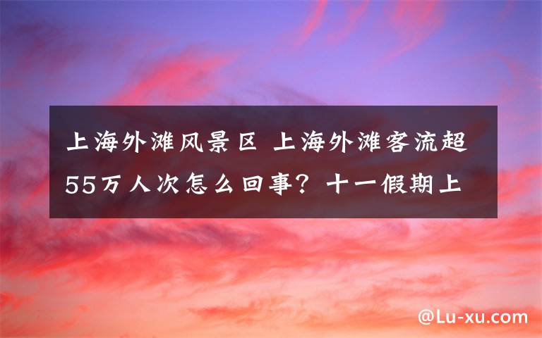 上海外灘風(fēng)景區(qū) 上海外灘客流超55萬(wàn)人次怎么回事？十一假期上海外灘景區(qū)詳細(xì)情況