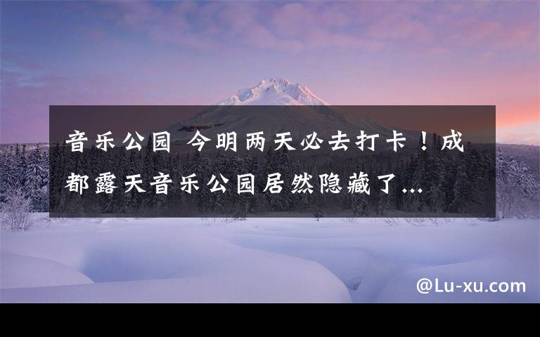 音樂公園 今明兩天必去打卡！成都露天音樂公園居然隱藏了...