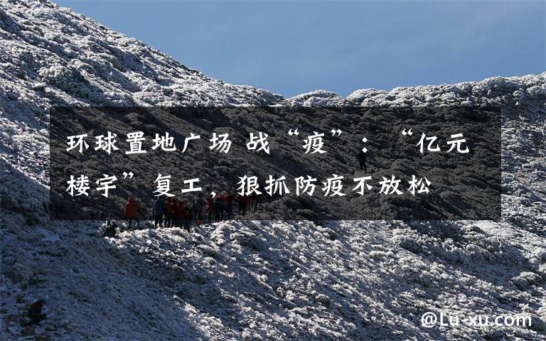 環(huán)球置地廣場 戰(zhàn)“疫”：“億元樓宇”復(fù)工，狠抓防疫不放松