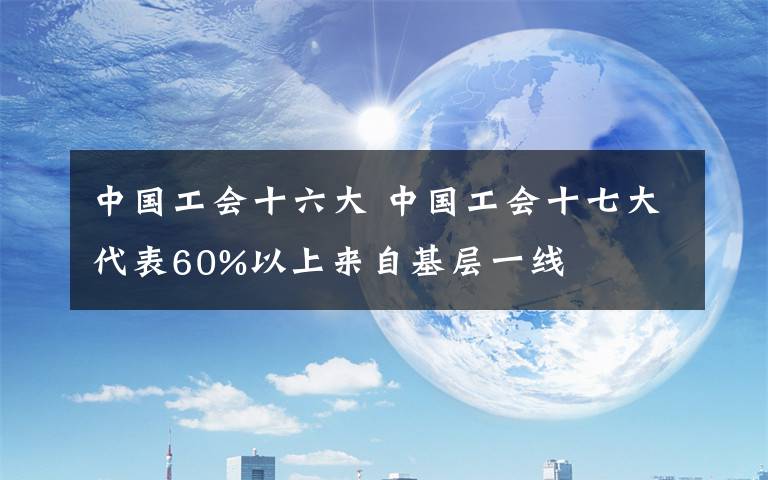 中國(guó)工會(huì)十六大 中國(guó)工會(huì)十七大代表60%以上來(lái)自基層一線