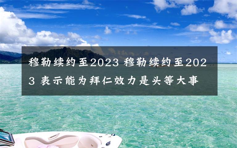 穆勒續(xù)約至2023 穆勒續(xù)約至2023 表示能為拜仁效力是頭等大事