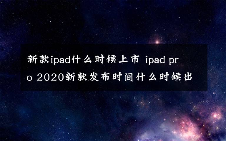 新款ipad什么時(shí)候上市 ipad pro 2020新款發(fā)布時(shí)間什么時(shí)候出 處理器曝光