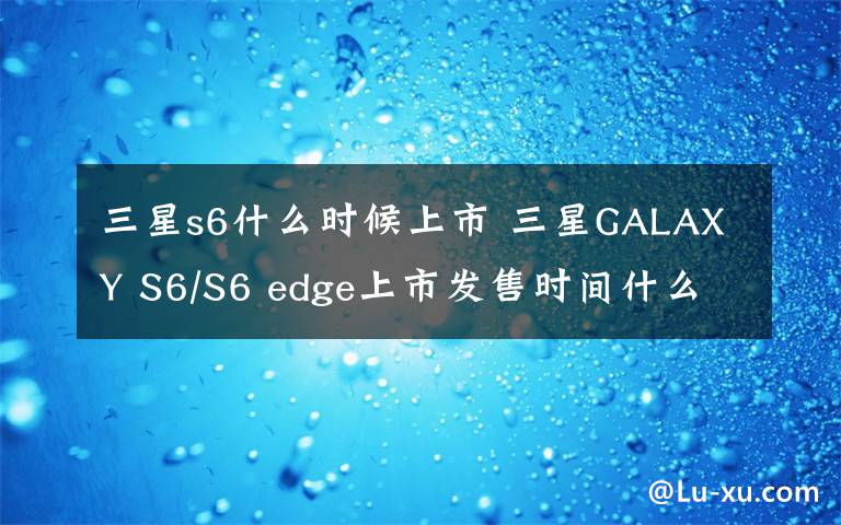 三星s6什么時(shí)候上市 三星GALAXY S6/S6 edge上市發(fā)售時(shí)間什么時(shí)候 價(jià)格多少錢(qián)？