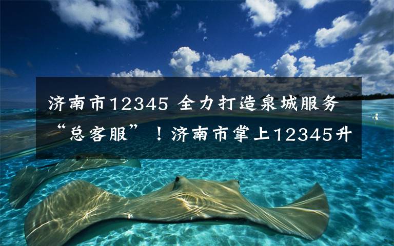 濟南市12345 全力打造泉城服務“總客服”！濟南市掌上12345升級助力，操作指南來了