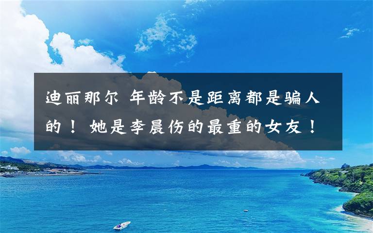 迪麗那爾 年齡不是距離都是騙人的！ 她是李晨傷的最重的女友！李晨被罵慘