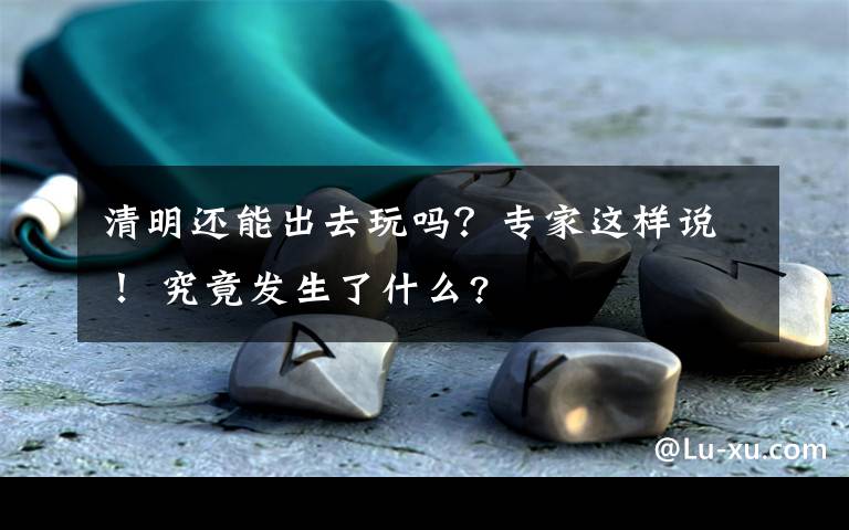 清明還能出去玩嗎？專家這樣說！ 究竟發(fā)生了什么?