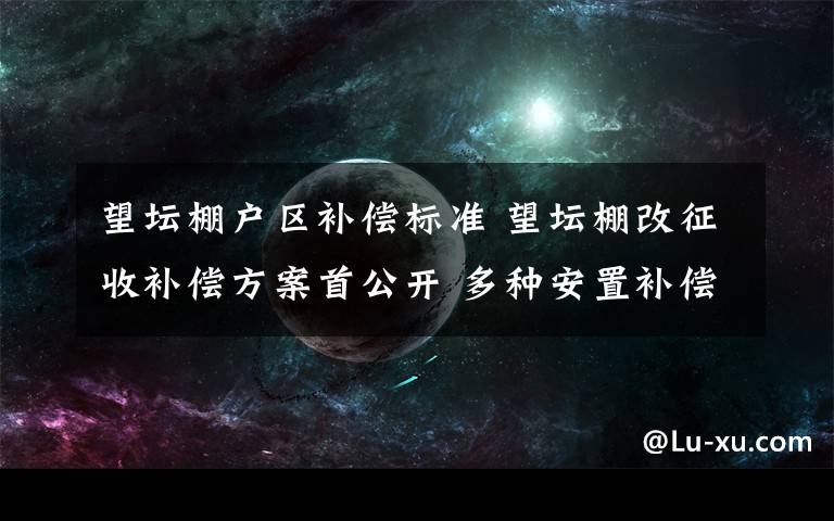 望壇棚戶區(qū)補償標準 望壇棚改征收補償方案首公開 多種安置補償方案供選擇