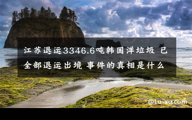 江蘇退運3346.6噸韓國洋垃圾 已全部退運出境 事件的真相是什么？