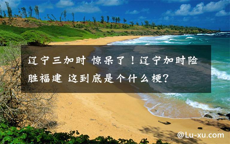 遼寧三加時(shí) 驚呆了！遼寧加時(shí)險(xiǎn)勝福建 這到底是個(gè)什么梗？