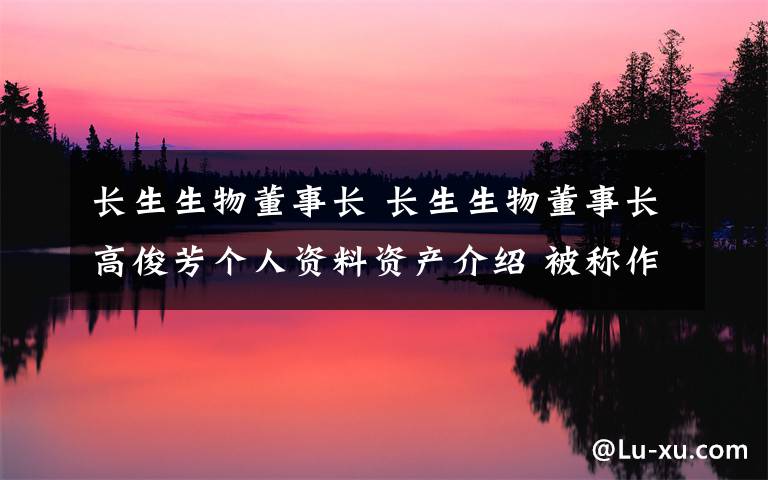 長(zhǎng)生生物董事長(zhǎng) 長(zhǎng)生生物董事長(zhǎng)高俊芳個(gè)人資料資產(chǎn)介紹 被稱作疫苗女王