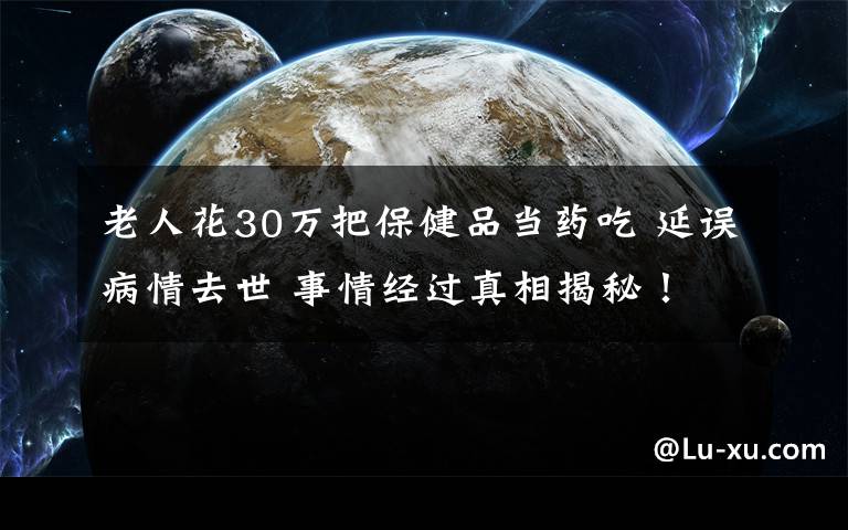 老人花30萬把保健品當(dāng)藥吃 延誤病情去世 事情經(jīng)過真相揭秘！