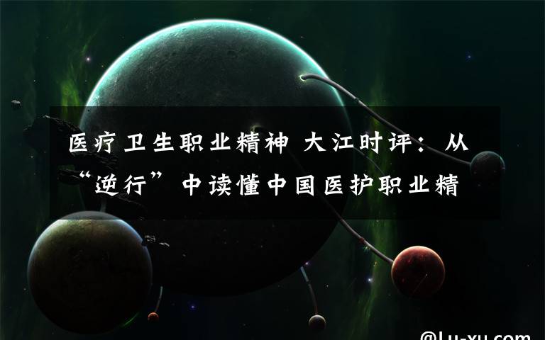 醫(yī)療衛(wèi)生職業(yè)精神 大江時(shí)評(píng)：從“逆行”中讀懂中國(guó)醫(yī)護(hù)職業(yè)精神