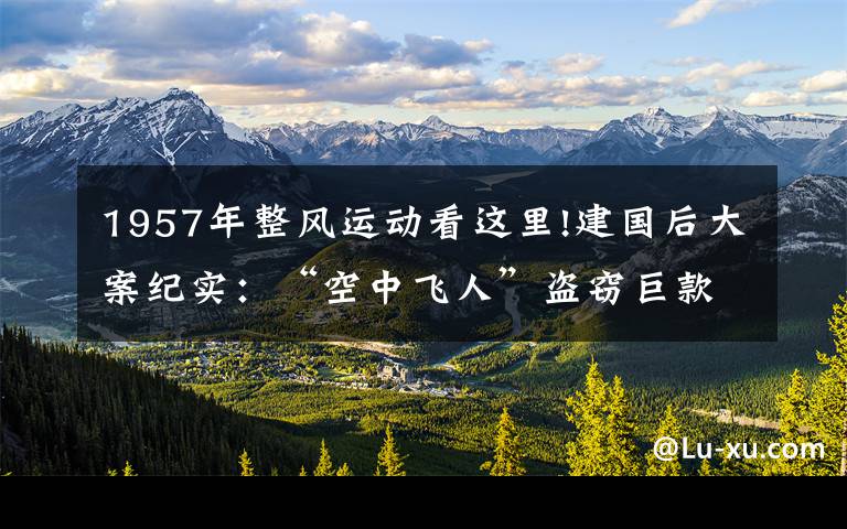 1957年整風(fēng)運(yùn)動看這里!建國后大案紀(jì)實(shí)：“空中飛人”盜竊巨款，折翼駐馬店