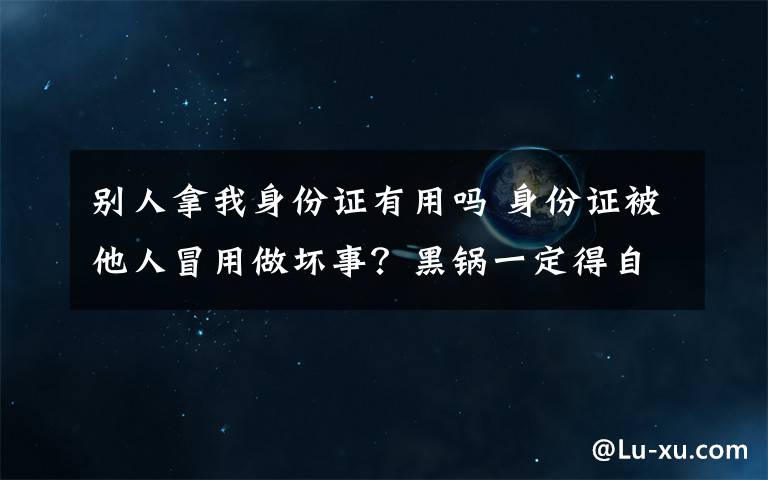 別人拿我身份證有用嗎 身份證被他人冒用做壞事？黑鍋一定得自己背嗎?這招很管用!